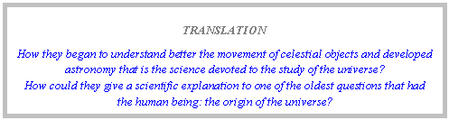 Text Box: TRANSLATION
How they began to understand better the movement of celestial objects and developed astronomy that is the science devoted to the study of the universe? 
How could they give a scientific explanation to one of the oldest questions that had the human being: the origin of the universe?
